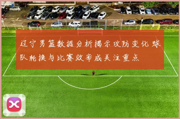 辽宁男篮数据分析揭示攻防变化 球队轮换与比赛效率成关注重点