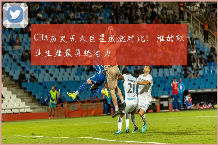 CBA历史五大巨星成就对比：谁的职业生涯最具统治力