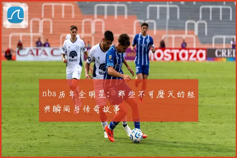 nba历年全明星：那些不可磨灭的经典瞬间与传奇故事