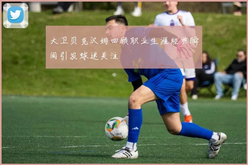 大卫贝克汉姆回顾职业生涯经典瞬间引发球迷关注