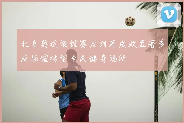 北京奥运场馆赛后利用成效显著多座场馆转型全民健身场所