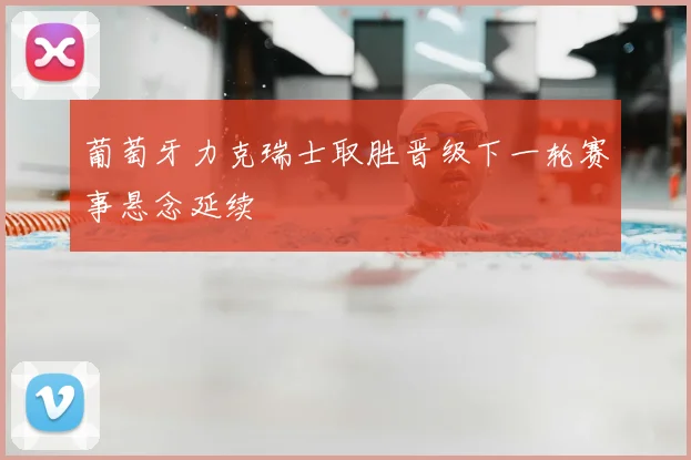 葡萄牙力克瑞士取胜晋级下一轮赛事悬念延续