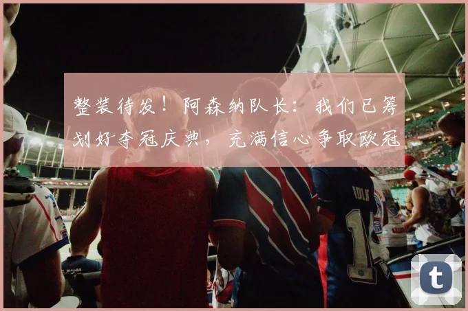 整装待发!阿森纳队长:我们已筹划好夺冠庆典,充满信心争取欧冠冠军!_德高_赛季_球员