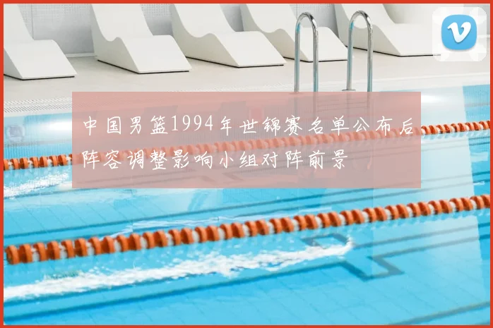 中国男篮1994年世锦赛名单公布后阵容调整影响小组对阵前景