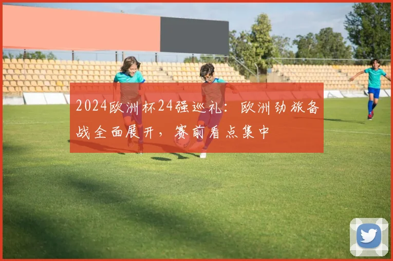 2024欧洲杯24强巡礼：欧洲劲旅备战全面展开，赛前看点集中