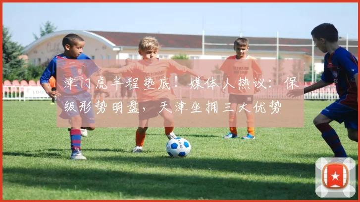 津门虎半程垫底!媒体人热议:保级形势明盘,天津坐拥三大优势