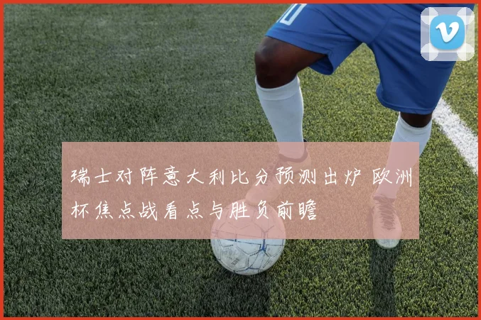 瑞士对阵意大利比分预测出炉 欧洲杯焦点战看点与胜负前瞻